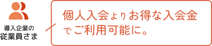 導入企業の従業員さま 個人入会よりお得な入会金でご利用可能に。